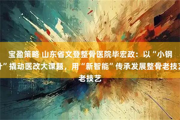宝盈策略 山东省文登整骨医院毕宏政：以“小钢针”撬动医改大课题，用“新智能”传承发展整骨老技艺