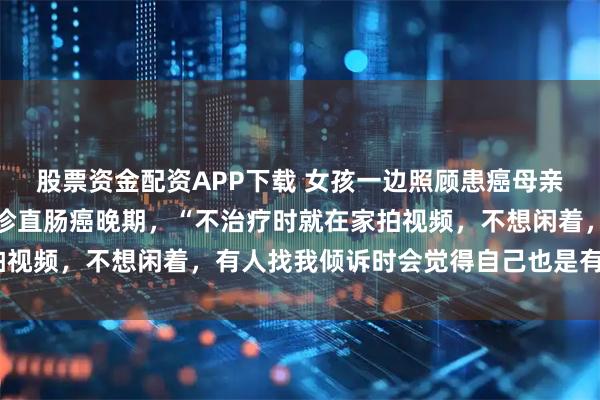 股票资金配资APP下载 女孩一边照顾患癌母亲一边考研，考上后却确诊直肠癌晚期，“不治疗时就在家拍视频，不想闲着，有人找我倾诉时会觉得自己也是有价值的”