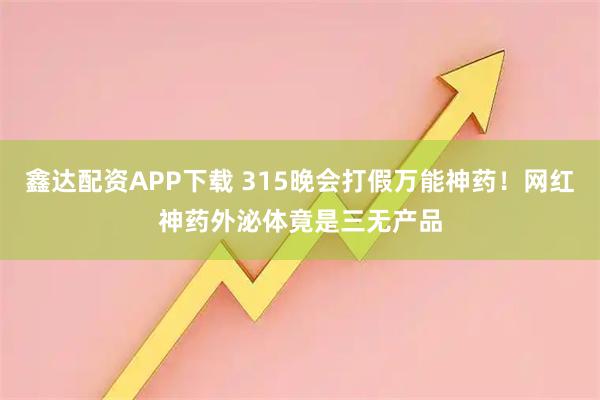鑫达配资APP下载 315晚会打假万能神药！网红神药外泌体竟是三无产品