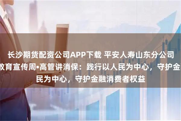 长沙期货配资公司APP下载 平安人寿山东分公司2025年金融教育宣传周•高管讲消保:践行以人民为中心,守护金融消费者权益
