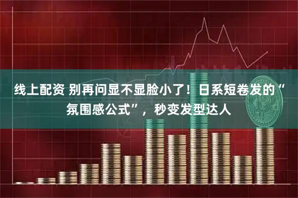 线上配资 别再问显不显脸小了！日系短卷发的“氛围感公式”，秒变发型达人
