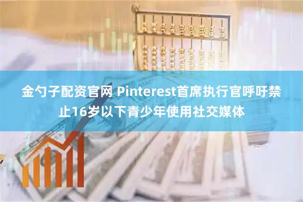 金勺子配资官网 Pinterest首席执行官呼吁禁止16岁以下青少年使用社交媒体