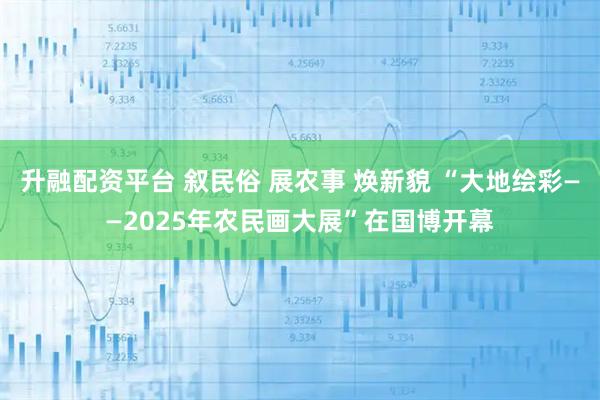 升融配资平台 叙民俗 展农事 焕新貌 “大地绘彩——2025年农民画大展”在国博开幕