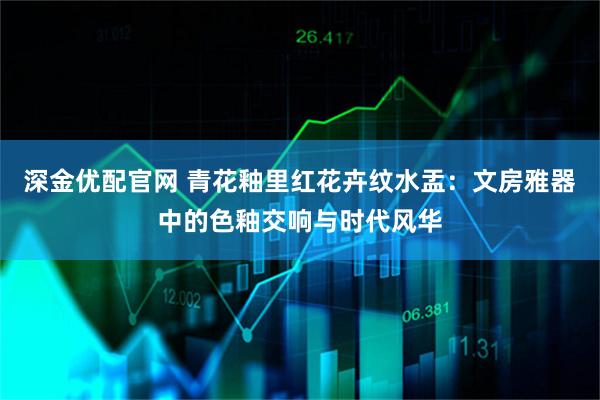 深金优配官网 青花釉里红花卉纹水盂:文房雅器中的色釉交响与时代风华
