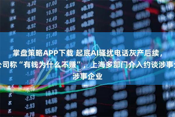 掌盘策略APP下载 起底AI骚扰电话灰产后续，有公司称“有钱为什么不赚”，上海多部门介入约谈涉事企业
