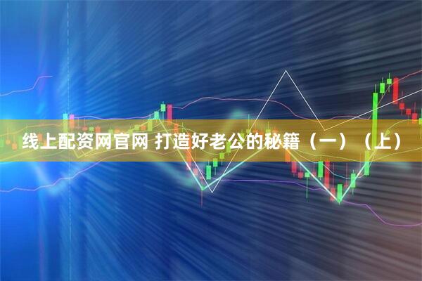 线上配资网官网 打造好老公的秘籍（一）（上）