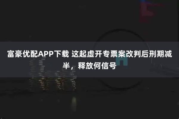 富豪优配APP下载 这起虚开专票案改判后刑期减半，释放何信号