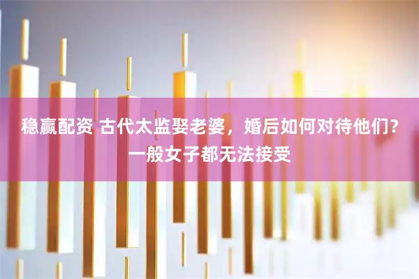 稳赢配资 古代太监娶老婆,婚后如何对待他们?一般女子都无法接受