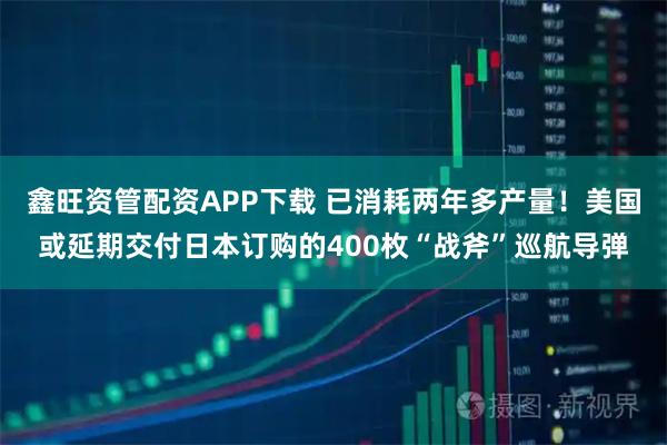 鑫旺资管配资APP下载 已消耗两年多产量!美国或延期交付日本订购的400枚“战斧”巡航导弹