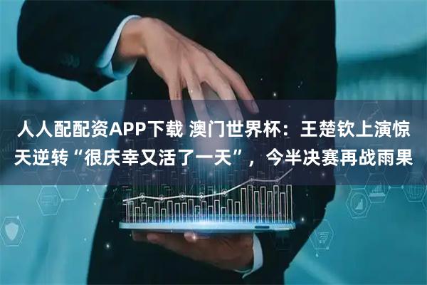 人人配配资APP下载 澳门世界杯:王楚钦上演惊天逆转“很庆幸又活了一天”,今半决赛再战雨果