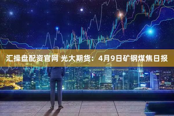 汇操盘配资官网 光大期货：4月9日矿钢煤焦日报