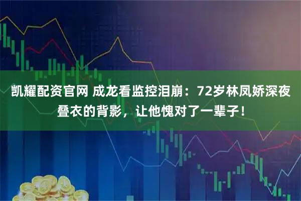 凯耀配资官网 成龙看监控泪崩：72岁林凤娇深夜叠衣的背影，让他愧对了一辈子！