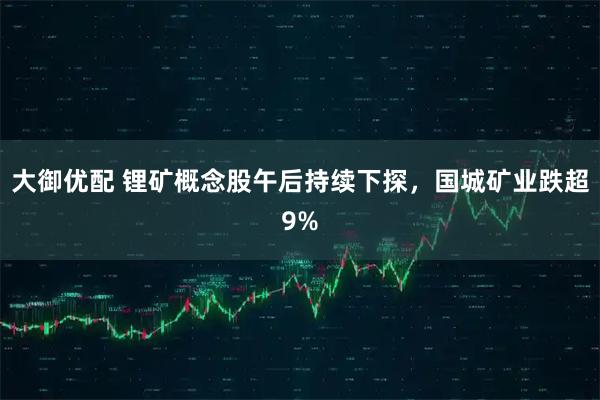大御优配 锂矿概念股午后持续下探，国城矿业跌超9%