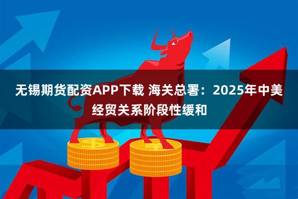 无锡期货配资APP下载 海关总署：2025年中美经贸关系阶段性缓和