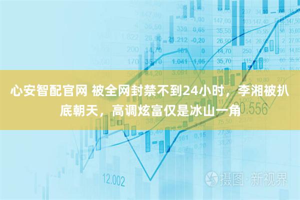 心安智配官网 被全网封禁不到24小时，李湘被扒底朝天，高调炫富仅是冰山一角