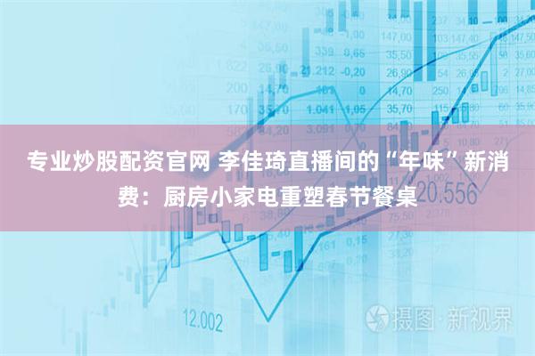 专业炒股配资官网 李佳琦直播间的“年味”新消费：厨房小家电重塑春节餐桌