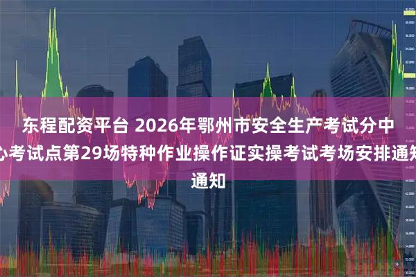 东程配资平台 2026年鄂州市安全生产考试分中心考试点第29场特种作业操作证实操考试考场安排通知