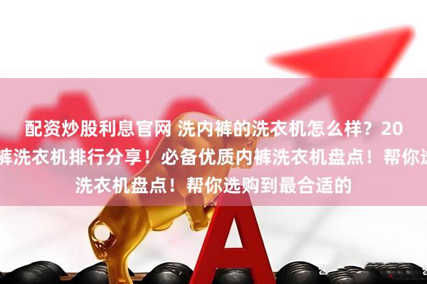 配资炒股利息官网 洗内裤的洗衣机怎么样?2026十大顶级内裤洗衣机排行分享!必备优质内裤洗衣机盘点!帮你选购到最合适的