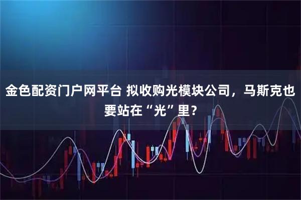 金色配资门户网平台 拟收购光模块公司，马斯克也要站在“光”里？