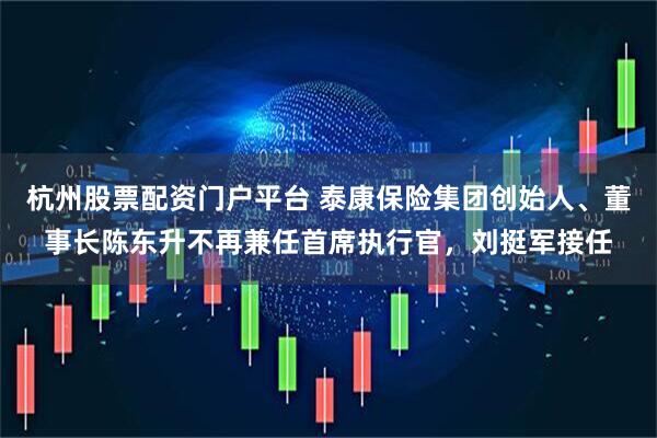 杭州股票配资门户平台 泰康保险集团创始人、董事长陈东升不再兼任首席执行官，刘挺军接任