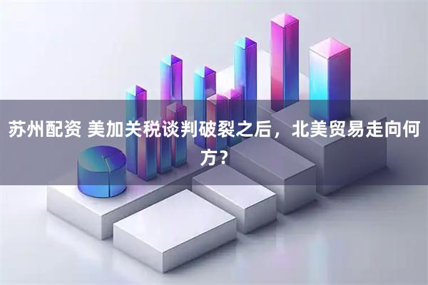 苏州配资 美加关税谈判破裂之后，北美贸易走向何方？