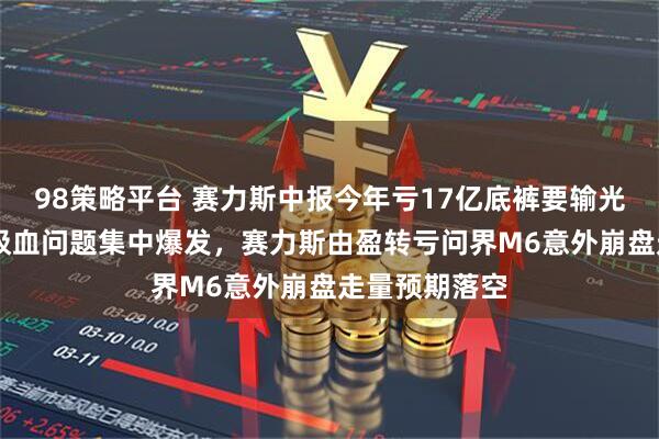 98策略平台 赛力斯中报今年亏17亿底裤要输光了 华为长期吸血问题集中爆发，赛力斯由盈转亏问界M6意外崩盘走量预期落空