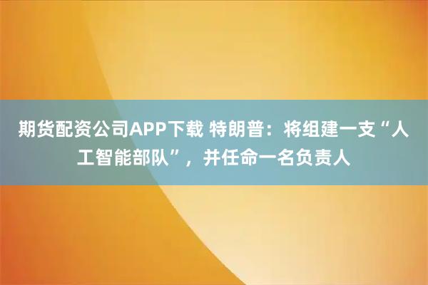 期货配资公司APP下载 特朗普：将组建一支“人工智能部队”，并任命一名负责人