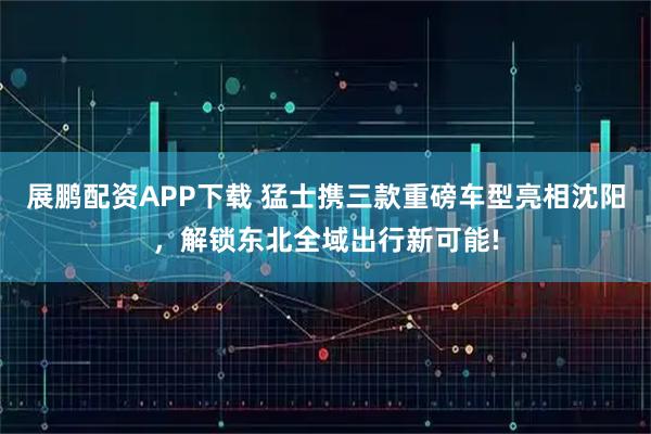 展鹏配资APP下载 猛士携三款重磅车型亮相沈阳，解锁东北全域出行新可能!