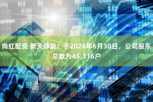 尚红配资 新天绿能：于2026年6月30日，公司股东总数为45,316户